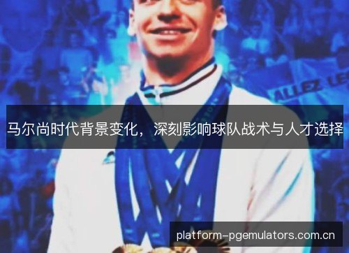 马尔尚时代背景变化，深刻影响球队战术与人才选择